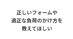 正しいフォームや適正な負荷のかけ方を教えてほしい
